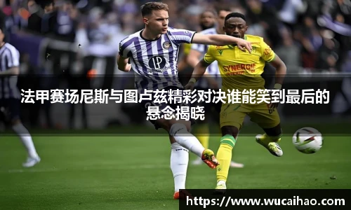 彩神法甲赛场尼斯与图卢兹精彩对决谁能笑到最后的悬念揭晓